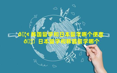🦢 韩国留学和日本留学哪个便宜 🦊  日本留学和韩国留学哪个贵